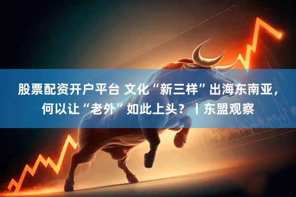 股票配资开户平台 文化“新三样”出海东南亚，何以让“老外”如此上头？丨东盟观察