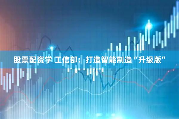 股票配资学 工信部：打造智能制造“升级版”
