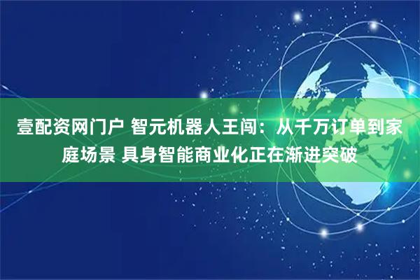 壹配资网门户 智元机器人王闯：从千万订单到家庭场景 具身智能商业化正在渐进突破