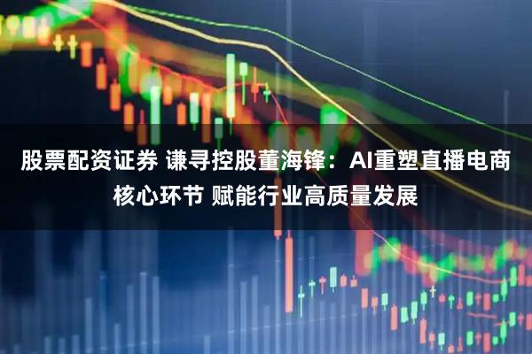 股票配资证券 谦寻控股董海锋：AI重塑直播电商核心环节 赋能行业高质量发展