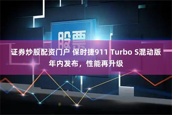 证券炒股配资门户 保时捷911 Turbo S混动版年内发布，性能再升级