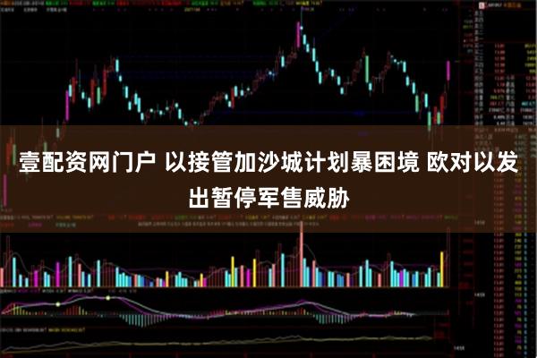 壹配资网门户 以接管加沙城计划暴困境 欧对以发出暂停军售威胁
