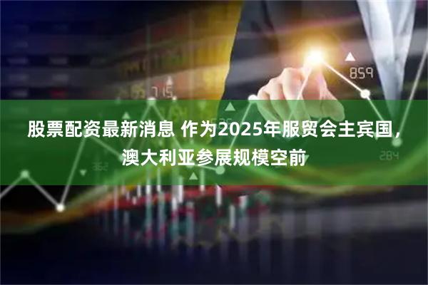 股票配资最新消息 作为2025年服贸会主宾国，澳大利亚参展规模空前