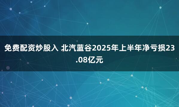 免费配资炒股入 北汽蓝谷2025年上半年净亏损23.08亿元