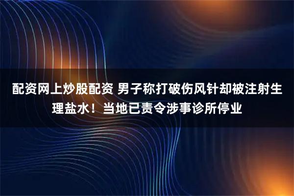 配资网上炒股配资 男子称打破伤风针却被注射生理盐水！当地已责令涉事诊所停业