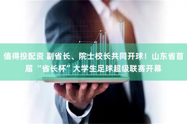 值得投配资 副省长、院士校长共同开球！山东省首届 “省长杯”大学生足球超级联赛开幕