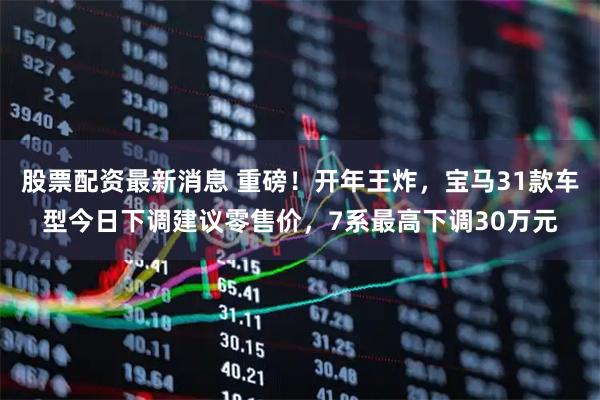 股票配资最新消息 重磅！开年王炸，宝马31款车型今日下调建议零售价，7系最高下调30万元