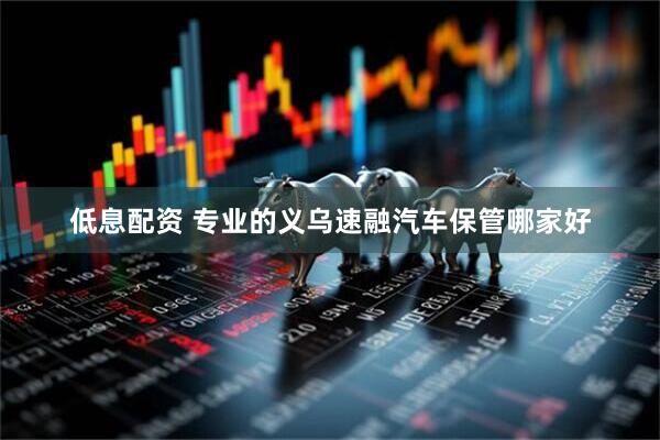 低息配资 专业的义乌速融汽车保管哪家好