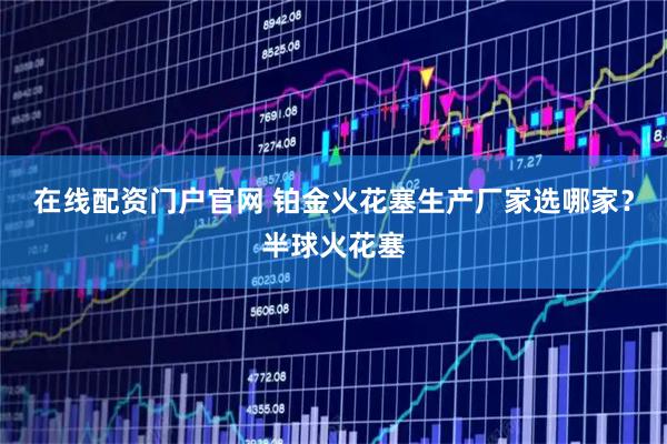 在线配资门户官网 铂金火花塞生产厂家选哪家？半球火花塞