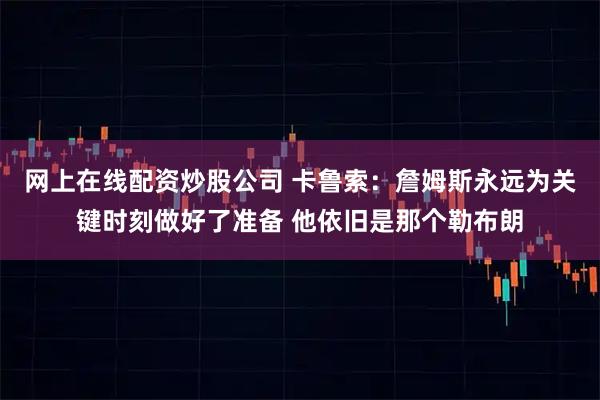 网上在线配资炒股公司 卡鲁索：詹姆斯永远为关键时刻做好了准备 他依旧是那个勒布朗